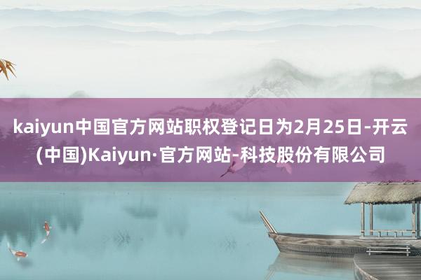 kaiyun中国官方网站职权登记日为2月25日-开云(中国)Kaiyun·官方网站-科技股份有限公司