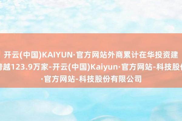 开云(中国)KAIYUN·官方网站外商累计在华投资建设的企业跨越123.9万家-开云(中国)Kaiyun·官方网站-科技股份有限公司