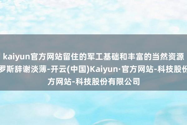 kaiyun官方网站留住的军工基础和丰富的当然资源依旧让俄罗斯辞谢淡薄-开云(中国)Kaiyun·官方网站-科技股份有限公司