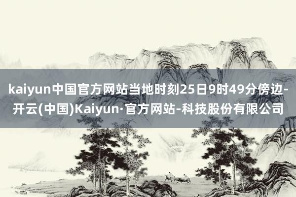 kaiyun中国官方网站当地时刻25日9时49分傍边-开云(中国)Kaiyun·官方网站-科技股份有限公司