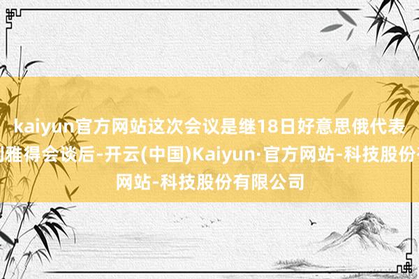 kaiyun官方网站这次会议是继18日好意思俄代表两国在利雅得会谈后-开云(中国)Kaiyun·官方网站-科技股份有限公司