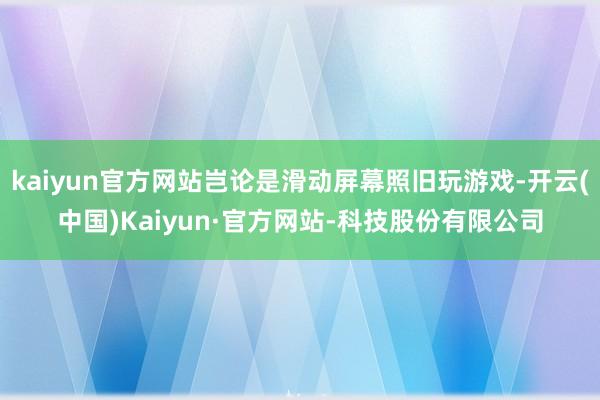 kaiyun官方网站岂论是滑动屏幕照旧玩游戏-开云(中国)Kaiyun·官方网站-科技股份有限公司