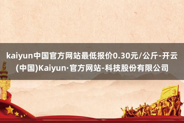 kaiyun中国官方网站最低报价0.30元/公斤-开云(中国)Kaiyun·官方网站-科技股份有限公司