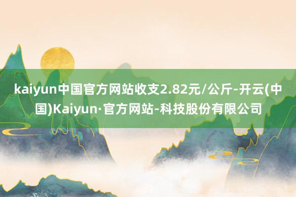 kaiyun中国官方网站收支2.82元/公斤-开云(中国)Kaiyun·官方网站-科技股份有限公司