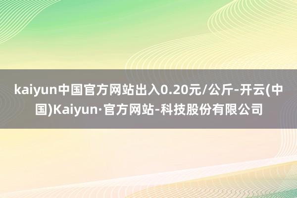 kaiyun中国官方网站出入0.20元/公斤-开云(中国)Kaiyun·官方网站-科技股份有限公司