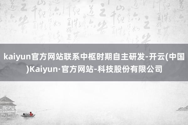 kaiyun官方网站联系中枢时期自主研发-开云(中国)Kaiyun·官方网站-科技股份有限公司