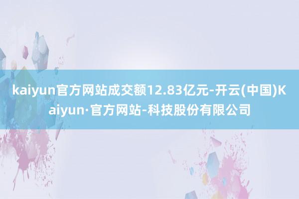 kaiyun官方网站成交额12.83亿元-开云(中国)Kaiyun·官方网站-科技股份有限公司