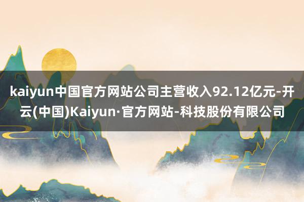kaiyun中国官方网站公司主营收入92.12亿元-开云(中国)Kaiyun·官方网站-科技股份有限公司