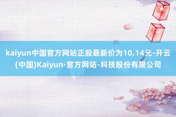 kaiyun中国官方网站正股最新价为10.14元-开云(中国)Kaiyun·官方网站-科技股份有限公司