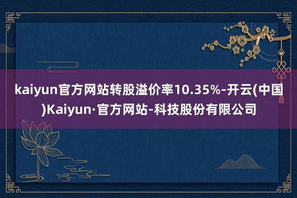 kaiyun官方网站转股溢价率10.35%-开云(中国)Kaiyun·官方网站-科技股份有限公司