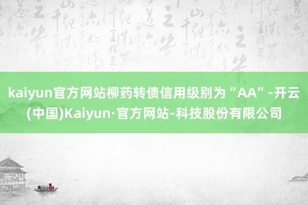 kaiyun官方网站柳药转债信用级别为“AA”-开云(中国)Kaiyun·官方网站-科技股份有限公司