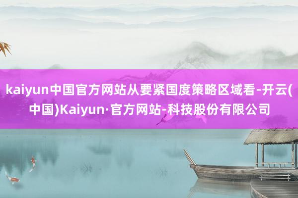 kaiyun中国官方网站从要紧国度策略区域看-开云(中国)Kaiyun·官方网站-科技股份有限公司