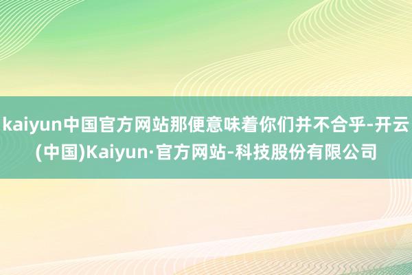 kaiyun中国官方网站那便意味着你们并不合乎-开云(中国)Kaiyun·官方网站-科技股份有限公司