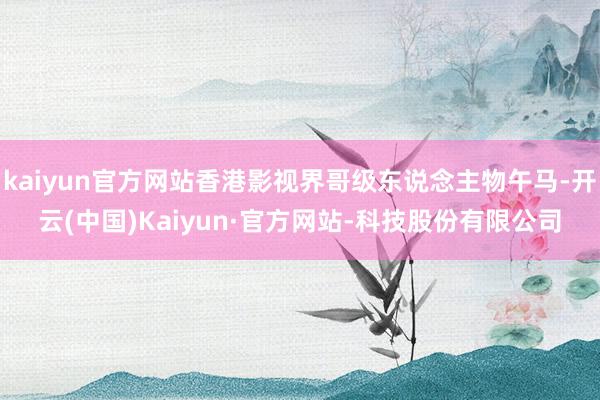 kaiyun官方网站香港影视界哥级东说念主物午马-开云(中国)Kaiyun·官方网站-科技股份有限公司