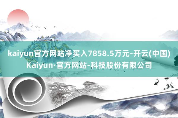 kaiyun官方网站净买入7858.5万元-开云(中国)Kaiyun·官方网站-科技股份有限公司