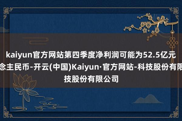 kaiyun官方网站第四季度净利润可能为52.5亿元东说念主民币-开云(中国)Kaiyun·官方网站-科技股份有限公司