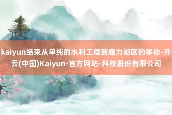 kaiyun结束从单纯的水利工程到魔力湖区的移动-开云(中国)Kaiyun·官方网站-科技股份有限公司