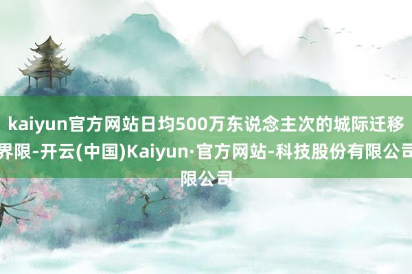 kaiyun官方网站日均500万东说念主次的城际迁移界限-开云(中国)Kaiyun·官方网站-科技股份有限公司