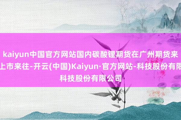 kaiyun中国官方网站国内碳酸锂期货在广州期货来往所上市来往-开云(中国)Kaiyun·官方网站-科技股份有限公司