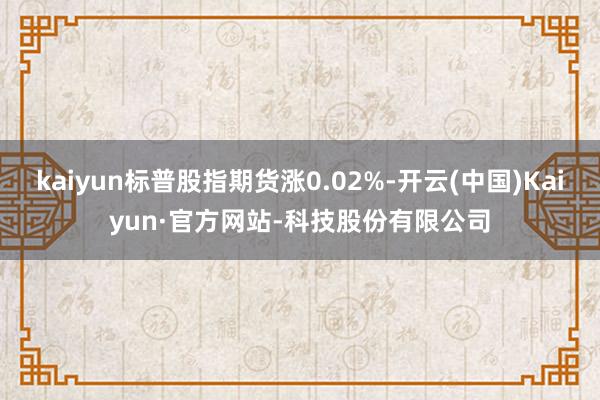 kaiyun标普股指期货涨0.02%-开云(中国)Kaiyun·官方网站-科技股份有限公司