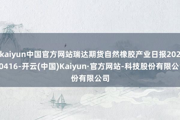 kaiyun中国官方网站瑞达期货自然橡胶产业日报20250416-开云(中国)Kaiyun·官方网站-科技股份有限公司
