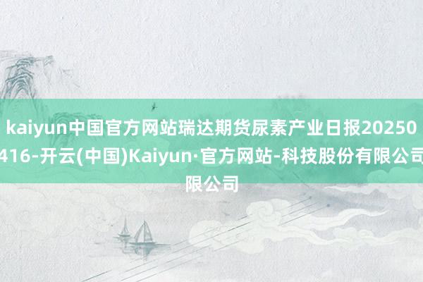kaiyun中国官方网站瑞达期货尿素产业日报20250416-开云(中国)Kaiyun·官方网站-科技股份有限公司