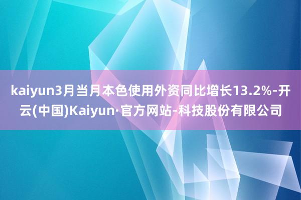 kaiyun3月当月本色使用外资同比增长13.2%-开云(中国)Kaiyun·官方网站-科技股份有限公司