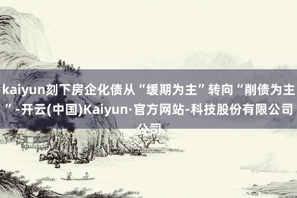 kaiyun刻下房企化债从“缓期为主”转向“削债为主”-开云(中国)Kaiyun·官方网站-科技股份有限公司