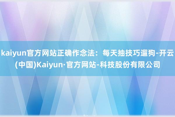 kaiyun官方网站正确作念法：每天抽技巧遛狗-开云(中国)Kaiyun·官方网站-科技股份有限公司