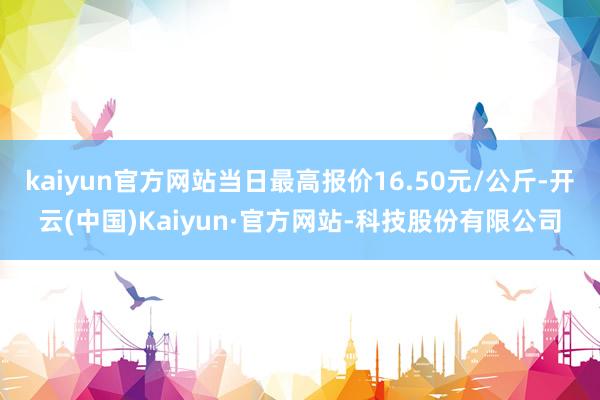 kaiyun官方网站当日最高报价16.50元/公斤-开云(中国)Kaiyun·官方网站-科技股份有限公司