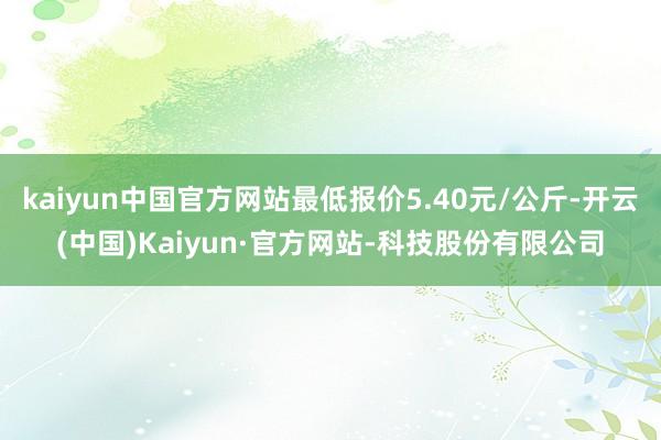 kaiyun中国官方网站最低报价5.40元/公斤-开云(中国)Kaiyun·官方网站-科技股份有限公司