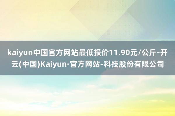 kaiyun中国官方网站最低报价11.90元/公斤-开云(中国)Kaiyun·官方网站-科技股份有限公司