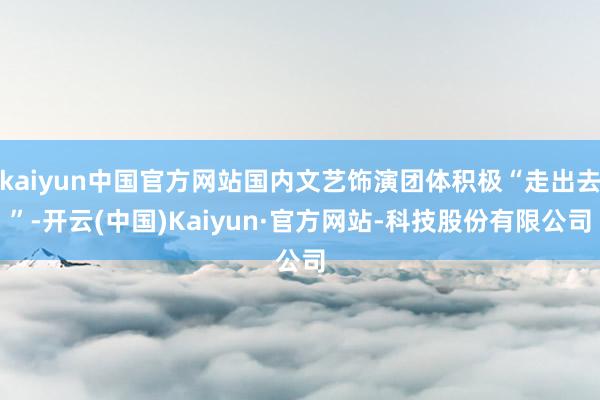 kaiyun中国官方网站国内文艺饰演团体积极“走出去”-开云(中国)Kaiyun·官方网站-科技股份有限公司