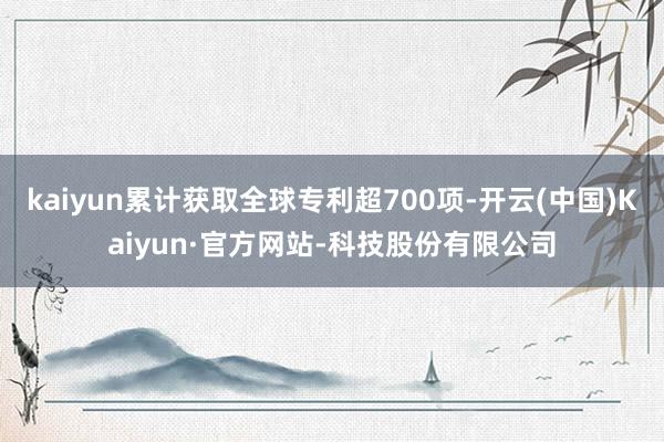 kaiyun累计获取全球专利超700项-开云(中国)Kaiyun·官方网站-科技股份有限公司