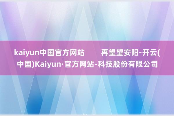 kaiyun中国官方网站        再望望安阳-开云(中国)Kaiyun·官方网站-科技股份有限公司