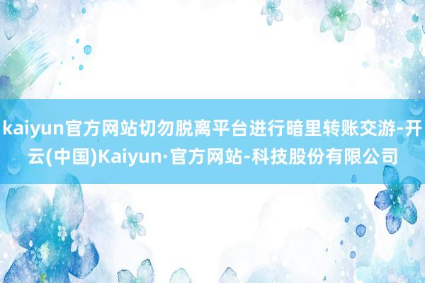 kaiyun官方网站切勿脱离平台进行暗里转账交游-开云(中国)Kaiyun·官方网站-科技股份有限公司