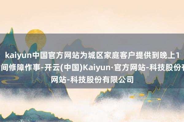 kaiyun中国官方网站为城区家庭客户提供到晚上10点的夜间修障作事-开云(中国)Kaiyun·官方网站-科技股份有限公司