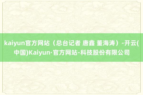 kaiyun官方网站（总台记者 唐鑫 董海涛）-开云(中国)Kaiyun·官方网站-科技股份有限公司