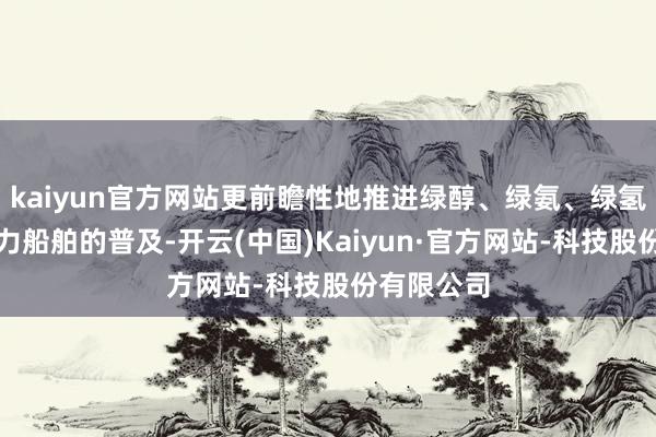 kaiyun官方网站更前瞻性地推进绿醇、绿氨、绿氢等清洁动力船舶的普及-开云(中国)Kaiyun·官方网站-科技股份有限公司