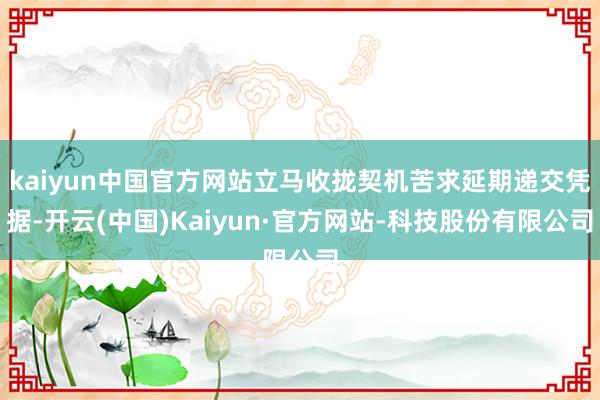 kaiyun中国官方网站立马收拢契机苦求延期递交凭据-开云(中国)Kaiyun·官方网站-科技股份有限公司