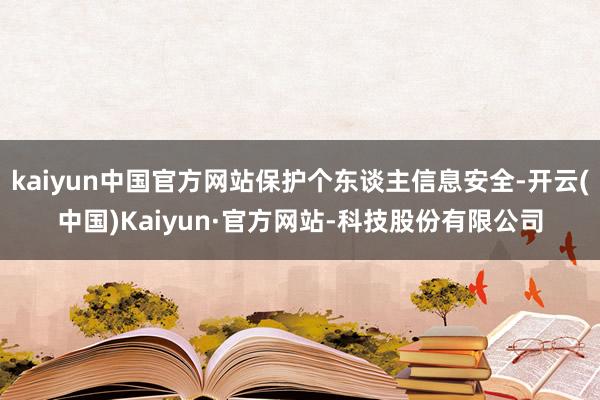 kaiyun中国官方网站保护个东谈主信息安全-开云(中国)Kaiyun·官方网站-科技股份有限公司