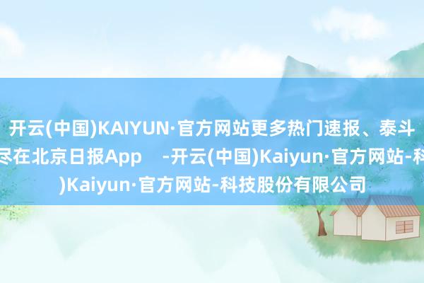 开云(中国)KAIYUN·官方网站更多热门速报、泰斗资讯、深度分析尽在北京日报App    -开云(中国)Kaiyun·官方网站-科技股份有限公司