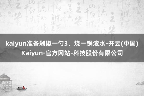 kaiyun准备剁椒一勺3、烧一锅滚水-开云(中国)Kaiyun·官方网站-科技股份有限公司