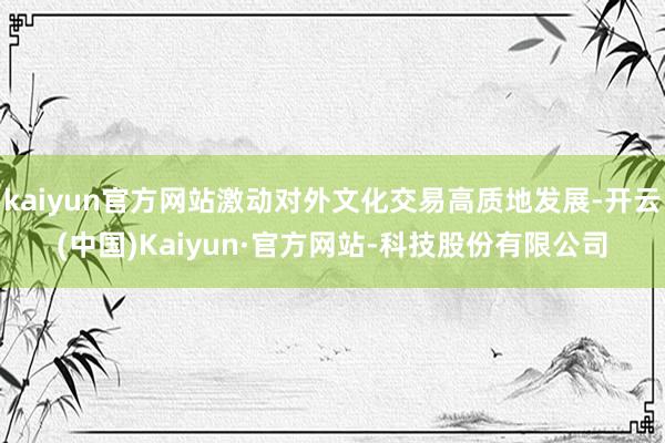 kaiyun官方网站激动对外文化交易高质地发展-开云(中国)Kaiyun·官方网站-科技股份有限公司