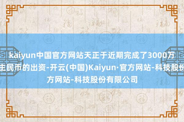 kaiyun中国官方网站天正于近期完成了3000万元东说念主民币的出资-开云(中国)Kaiyun·官方网站-科技股份有限公司