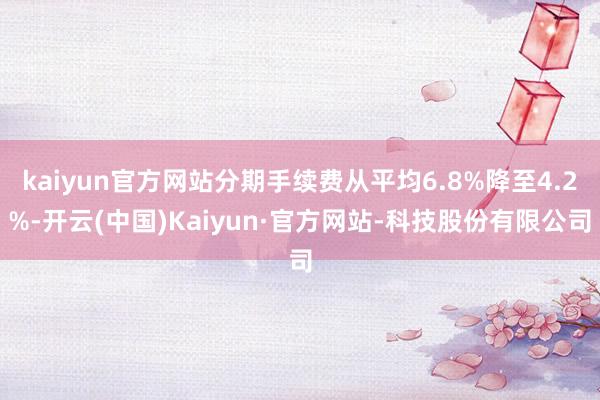 kaiyun官方网站分期手续费从平均6.8%降至4.2%-开云(中国)Kaiyun·官方网站-科技股份有限公司