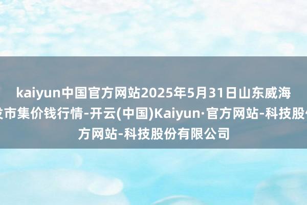 kaiyun中国官方网站2025年5月31日山东威海水产物批发市集价钱行情-开云(中国)Kaiyun·官方网站-科技股份有限公司