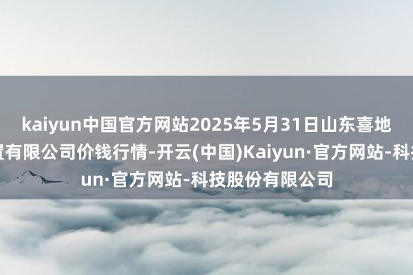 kaiyun中国官方网站2025年5月31日山东喜地农产物商场措置有限公司价钱行情-开云(中国)Kaiyun·官方网站-科技股份有限公司