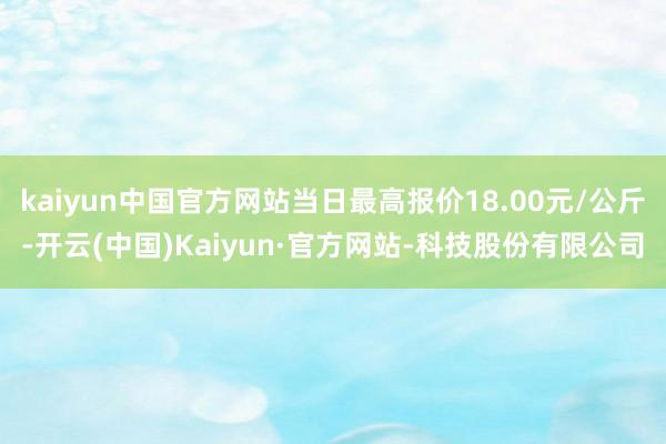 kaiyun中国官方网站当日最高报价18.00元/公斤-开云(中国)Kaiyun·官方网站-科技股份有限公司