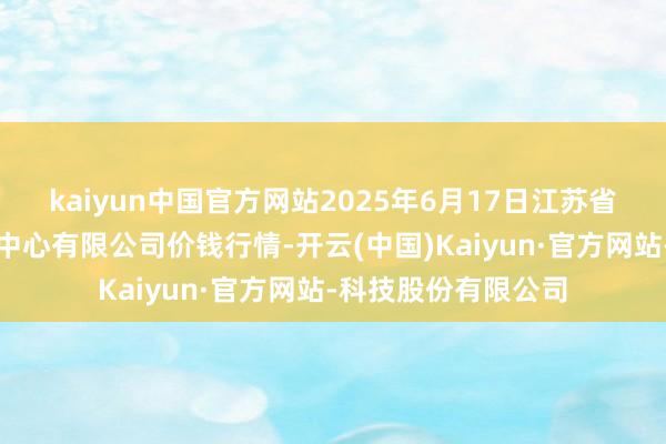 kaiyun中国官方网站2025年6月17日江苏省苏中农副居品往复中心有限公司价钱行情-开云(中国)Kaiyun·官方网站-科技股份有限公司